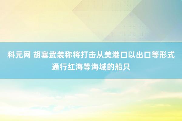 科元网 胡塞武装称将打击从美港口以出口等形式通行红海等海域的船只