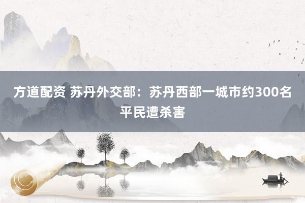 方道配资 苏丹外交部：苏丹西部一城市约300名平民遭杀害