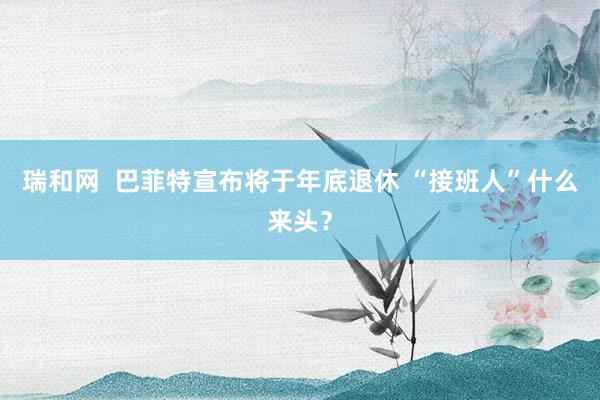瑞和网  巴菲特宣布将于年底退休 “接班人”什么来头？