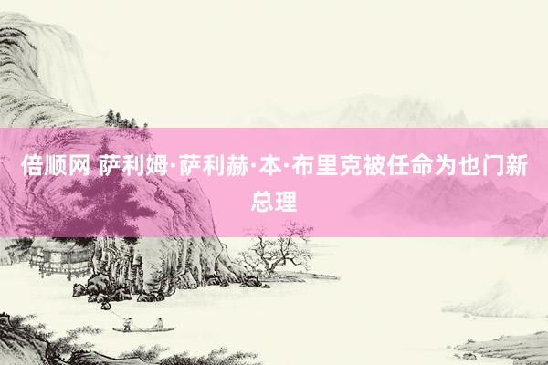 倍顺网 萨利姆·萨利赫·本·布里克被任命为也门新总理