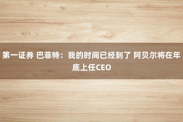 第一证券 巴菲特：我的时间已经到了 阿贝尔将在年底上任CEO