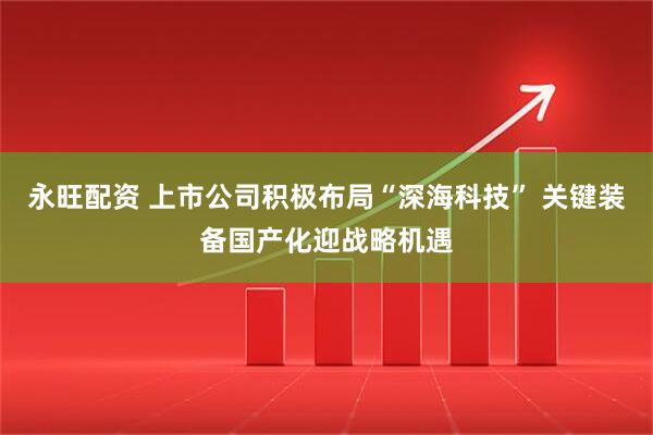 永旺配资 上市公司积极布局“深海科技” 关键装备国产化迎战略机遇