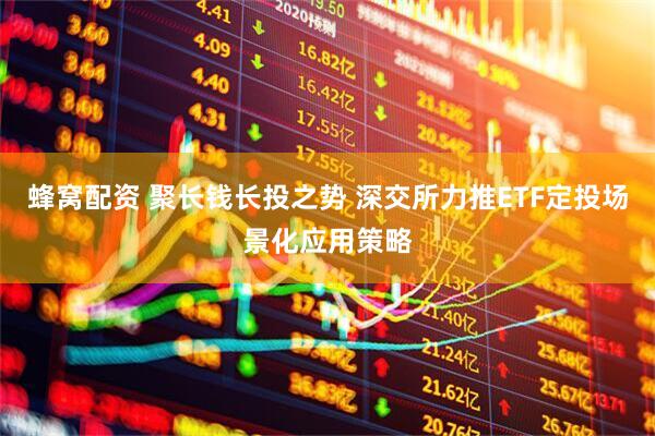 蜂窝配资 聚长钱长投之势 深交所力推ETF定投场景化应用策略