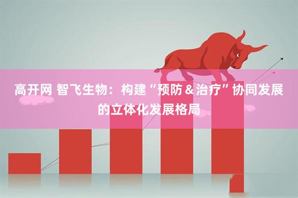 高开网 智飞生物：构建“预防＆治疗”协同发展的立体化发展格局