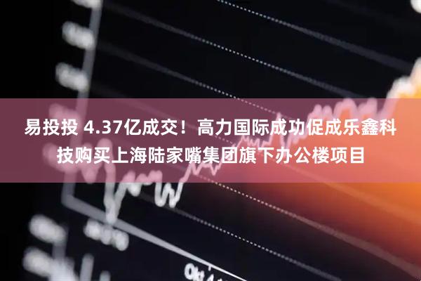 易投投 4.37亿成交！高力国际成功促成乐鑫科技购买上海陆家嘴集团旗下办公楼项目