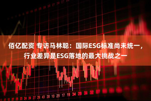 佰亿配资 专访马林聪：国际ESG标准尚未统一，行业差异是ESG落地的最大挑战之一