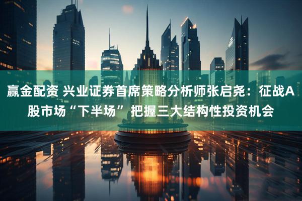 赢金配资 兴业证券首席策略分析师张启尧：征战A股市场“下半场” 把握三大结构性投资机会