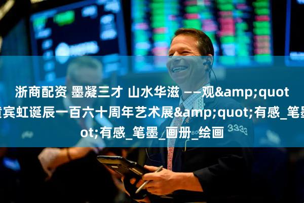浙商配资 墨凝三才 山水华滋 ——观&quot;天地人——黄宾虹诞辰一百六十周年艺术展&quot;有感_笔墨_画册_绘画