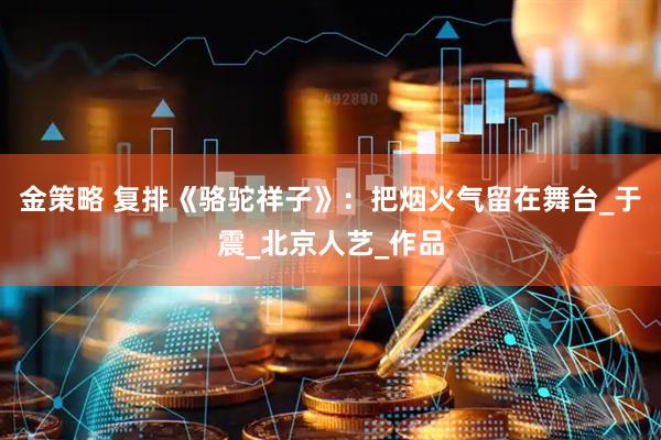 金策略 复排《骆驼祥子》：把烟火气留在舞台_于震_北京人艺_作品