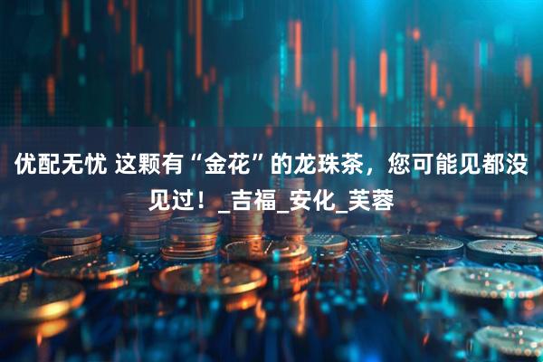 优配无忧 这颗有“金花”的龙珠茶，您可能见都没见过！_吉福_安化_芙蓉