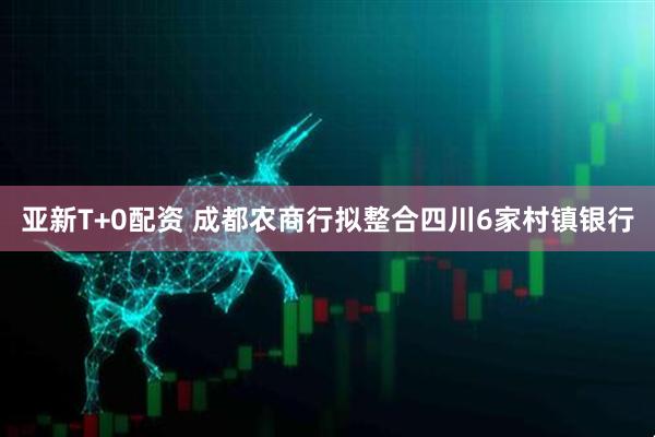 亚新T+0配资 成都农商行拟整合四川6家村镇银行