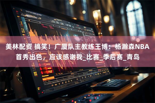 美林配资 搞笑！广厦队主教练王博：杨瀚森NBA首秀出色，应该感谢我_比赛_季后赛_青岛