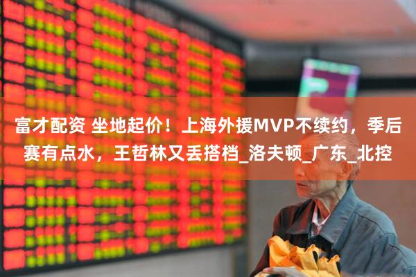 富才配资 坐地起价！上海外援MVP不续约，季后赛有点水，王哲林又丢搭档_洛夫顿_广东_北控