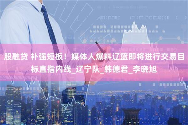 股融贷 补强短板！媒体人爆料辽篮即将进行交易目标直指内线_辽宁队_韩德君_李晓旭