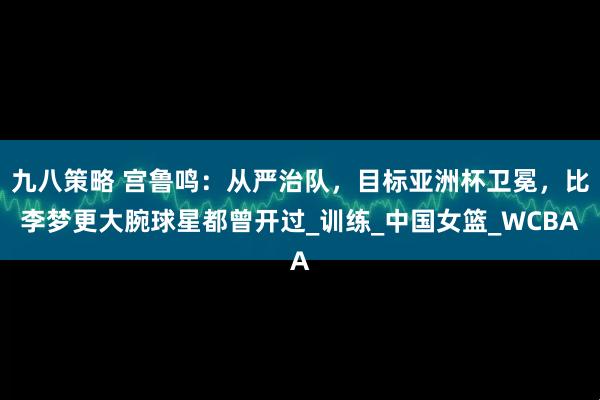 九八策略 宫鲁鸣：从严治队，目标亚洲杯卫冕，比李梦更大腕球星都曾开过_训练_中国女篮_WCBA