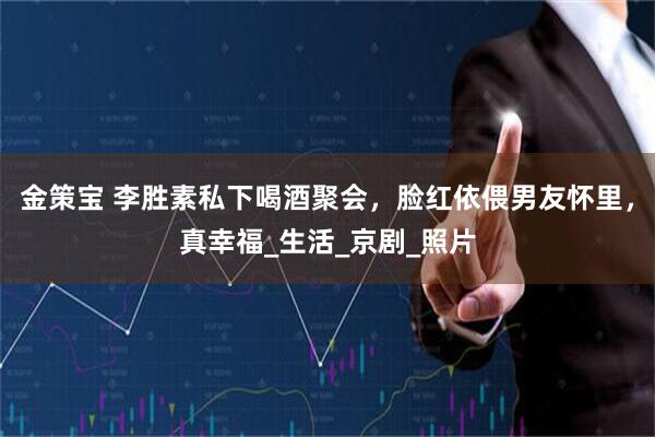金策宝 李胜素私下喝酒聚会，脸红依偎男友怀里，真幸福_生活_京剧_照片