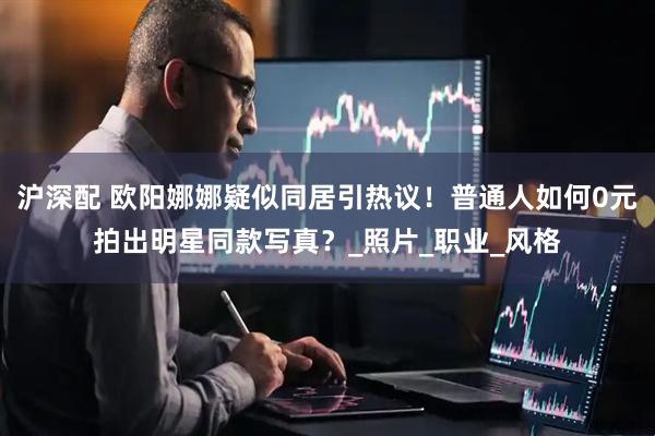 沪深配 欧阳娜娜疑似同居引热议！普通人如何0元拍出明星同款写真？_照片_职业_风格