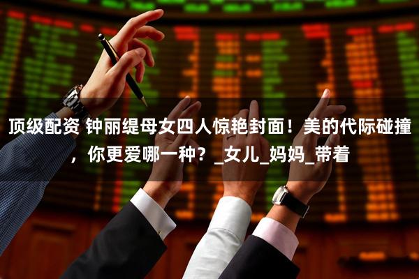顶级配资 钟丽缇母女四人惊艳封面！美的代际碰撞，你更爱哪一种？_女儿_妈妈_带着