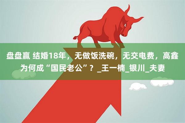 盘盘赢 结婚18年，无做饭洗碗，无交电费，高鑫为何成“国民老公”？_王一楠_银川_夫妻