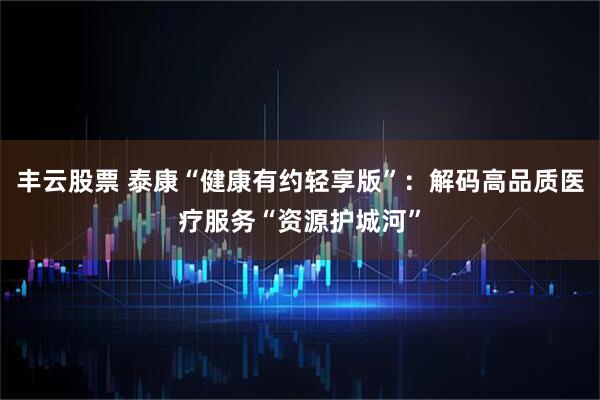 丰云股票 泰康“健康有约轻享版”：解码高品质医疗服务“资源护城河”