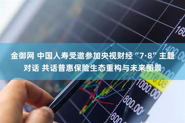 金御网 中国人寿受邀参加央视财经“7·8”主题对话 共话普惠保险生态重构与未来图景