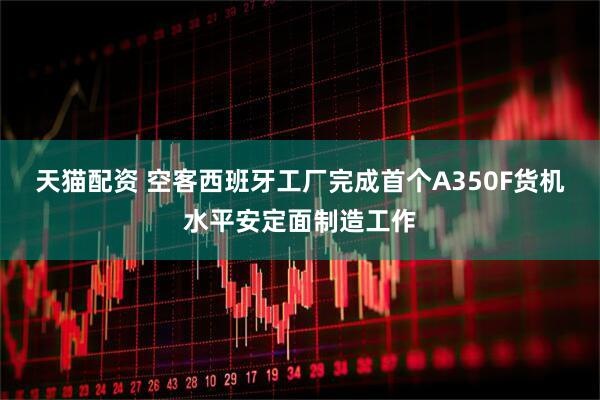 天猫配资 空客西班牙工厂完成首个A350F货机水平安定面制造工作
